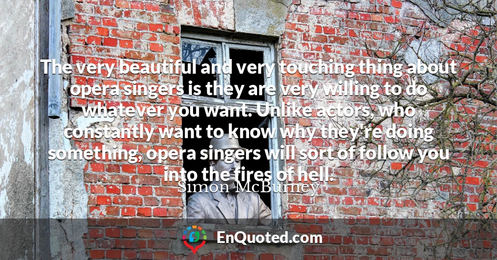 The very beautiful and very touching thing about opera singers is they are very willing to do whatever you want. Unlike actors, who constantly want to know why they're doing something, opera singers will sort of follow you into the fires of hell.