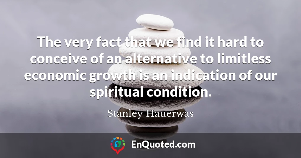 The very fact that we find it hard to conceive of an alternative to limitless economic growth is an indication of our spiritual condition.