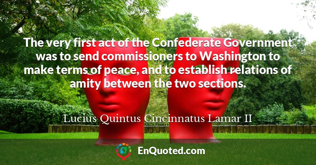 The very first act of the Confederate Government was to send commissioners to Washington to make terms of peace, and to establish relations of amity between the two sections.
