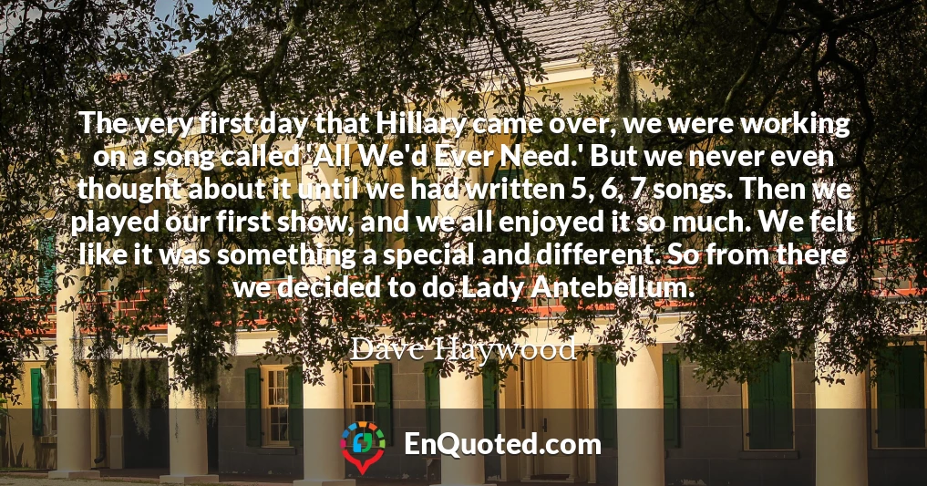The very first day that Hillary came over, we were working on a song called 'All We'd Ever Need.' But we never even thought about it until we had written 5, 6, 7 songs. Then we played our first show, and we all enjoyed it so much. We felt like it was something a special and different. So from there we decided to do Lady Antebellum.