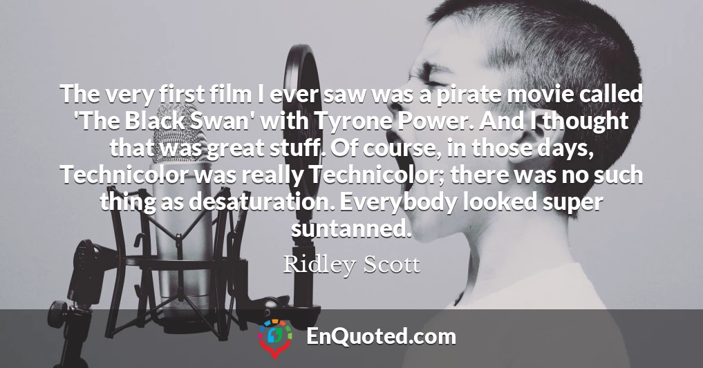 The very first film I ever saw was a pirate movie called 'The Black Swan' with Tyrone Power. And I thought that was great stuff. Of course, in those days, Technicolor was really Technicolor; there was no such thing as desaturation. Everybody looked super suntanned.