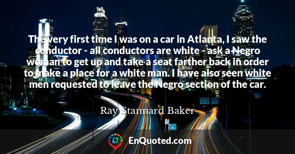 The very first time I was on a car in Atlanta, I saw the conductor - all conductors are white - ask a Negro woman to get up and take a seat farther back in order to make a place for a white man. I have also seen white men requested to leave the Negro section of the car.