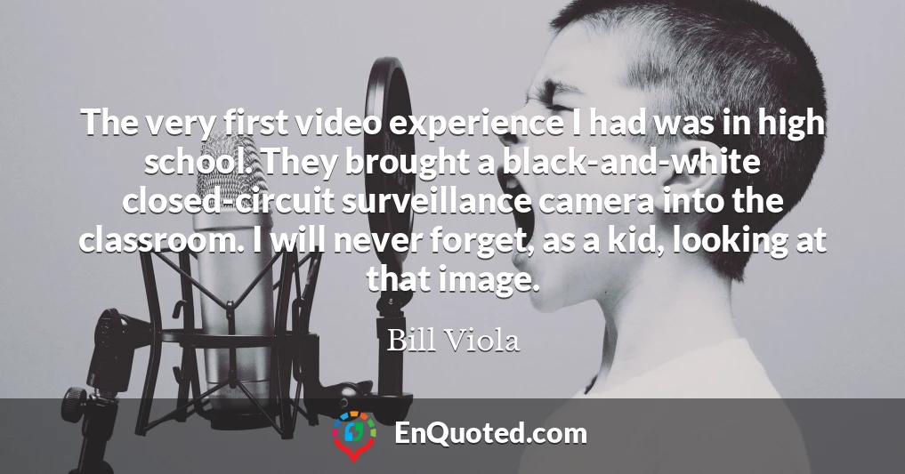 The very first video experience I had was in high school. They brought a black-and-white closed-circuit surveillance camera into the classroom. I will never forget, as a kid, looking at that image.