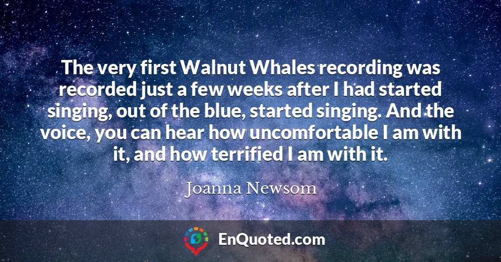 The very first Walnut Whales recording was recorded just a few weeks after I had started singing, out of the blue, started singing. And the voice, you can hear how uncomfortable I am with it, and how terrified I am with it.