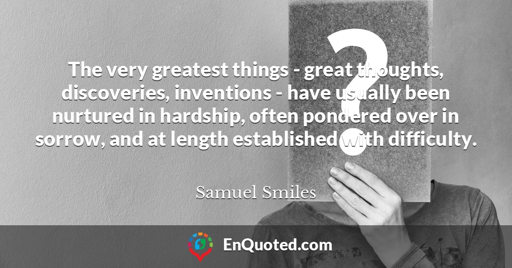 The very greatest things - great thoughts, discoveries, inventions - have usually been nurtured in hardship, often pondered over in sorrow, and at length established with difficulty.