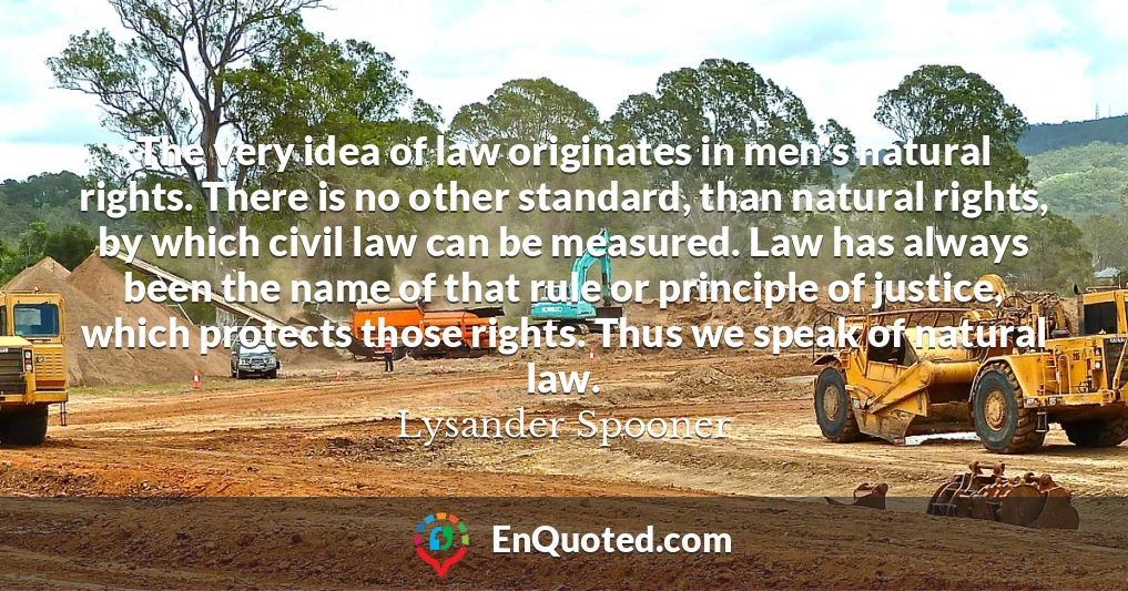 The very idea of law originates in men's natural rights. There is no other standard, than natural rights, by which civil law can be measured. Law has always been the name of that rule or principle of justice, which protects those rights. Thus we speak of natural law.