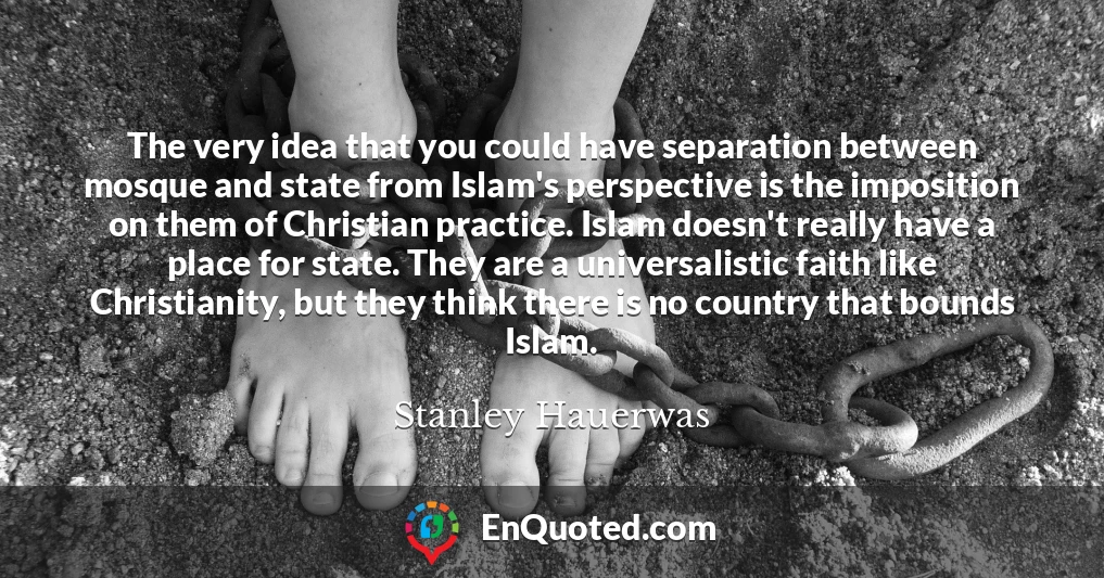 The very idea that you could have separation between mosque and state from Islam's perspective is the imposition on them of Christian practice. Islam doesn't really have a place for state. They are a universalistic faith like Christianity, but they think there is no country that bounds Islam.