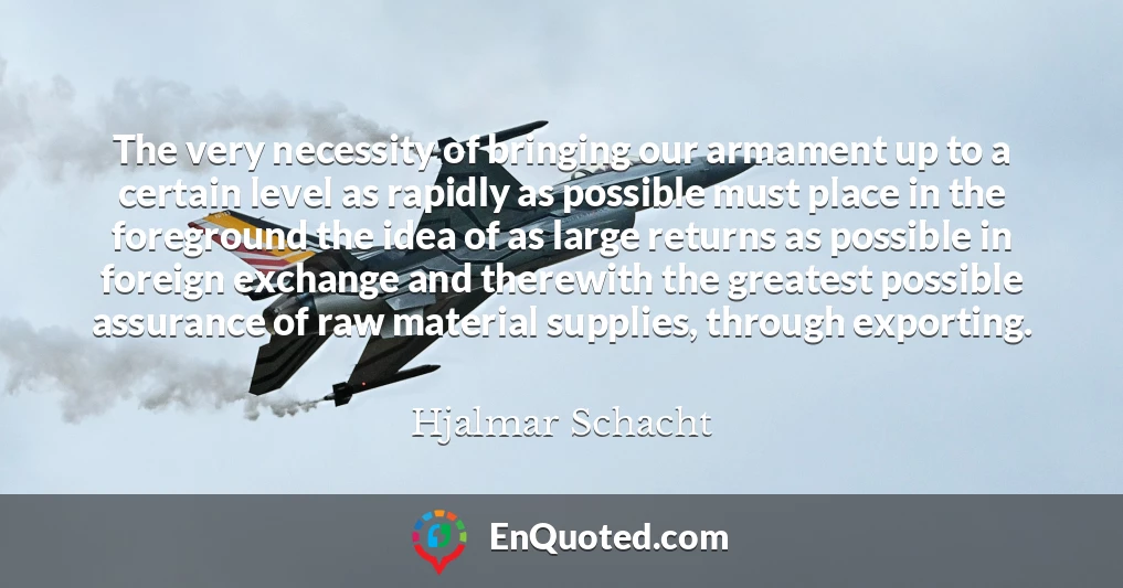 The very necessity of bringing our armament up to a certain level as rapidly as possible must place in the foreground the idea of as large returns as possible in foreign exchange and therewith the greatest possible assurance of raw material supplies, through exporting.