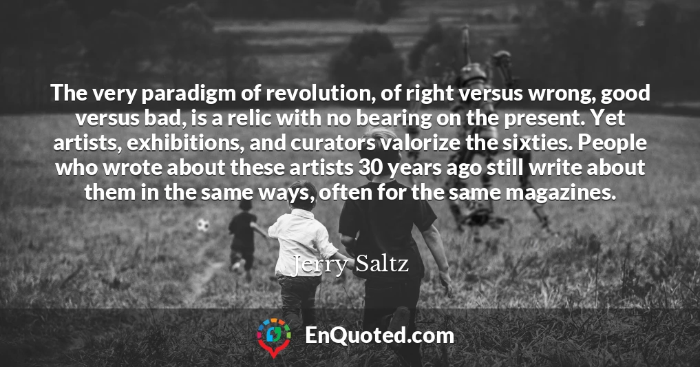 The very paradigm of revolution, of right versus wrong, good versus bad, is a relic with no bearing on the present. Yet artists, exhibitions, and curators valorize the sixties. People who wrote about these artists 30 years ago still write about them in the same ways, often for the same magazines.