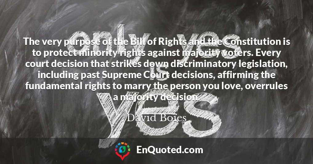 The very purpose of the Bill of Rights and the Constitution is to protect minority rights against majority voters. Every court decision that strikes down discriminatory legislation, including past Supreme Court decisions, affirming the fundamental rights to marry the person you love, overrules a majority decision.