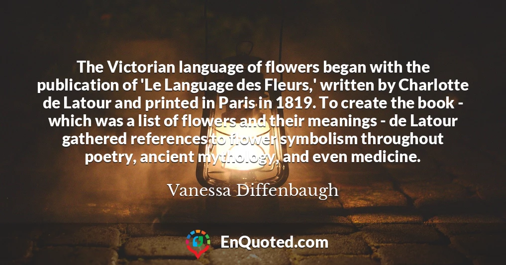 The Victorian language of flowers began with the publication of 'Le Language des Fleurs,' written by Charlotte de Latour and printed in Paris in 1819. To create the book - which was a list of flowers and their meanings - de Latour gathered references to flower symbolism throughout poetry, ancient mythology, and even medicine.