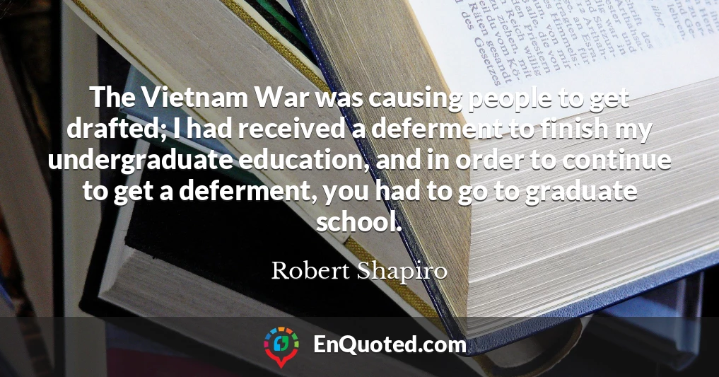 The Vietnam War was causing people to get drafted; I had received a deferment to finish my undergraduate education, and in order to continue to get a deferment, you had to go to graduate school.