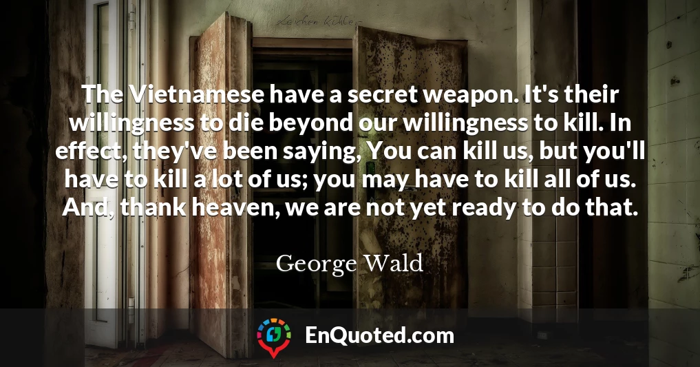 The Vietnamese have a secret weapon. It's their willingness to die beyond our willingness to kill. In effect, they've been saying, You can kill us, but you'll have to kill a lot of us; you may have to kill all of us. And, thank heaven, we are not yet ready to do that.