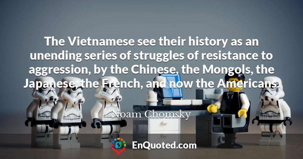 The Vietnamese see their history as an unending series of struggles of resistance to aggression, by the Chinese, the Mongols, the Japanese, the French, and now the Americans.