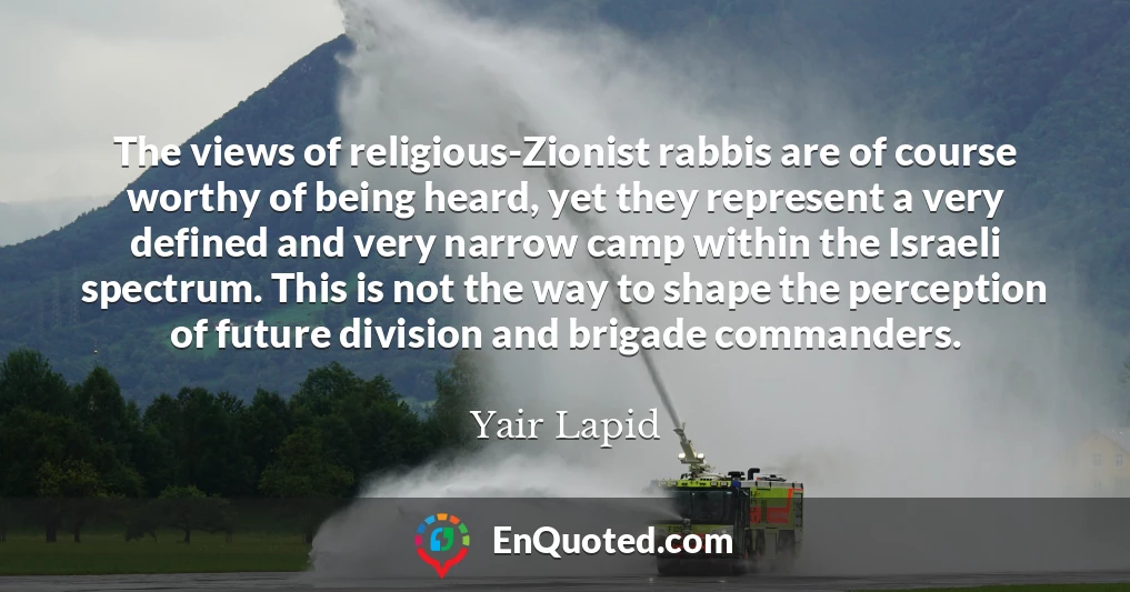 The views of religious-Zionist rabbis are of course worthy of being heard, yet they represent a very defined and very narrow camp within the Israeli spectrum. This is not the way to shape the perception of future division and brigade commanders.