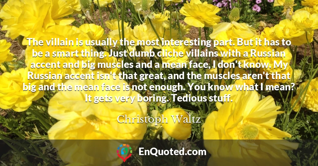 The villain is usually the most interesting part. But it has to be a smart thing. Just dumb cliche villains with a Russian accent and big muscles and a mean face, I don't know. My Russian accent isn't that great, and the muscles aren't that big and the mean face is not enough. You know what I mean? It gets very boring. Tedious stuff.