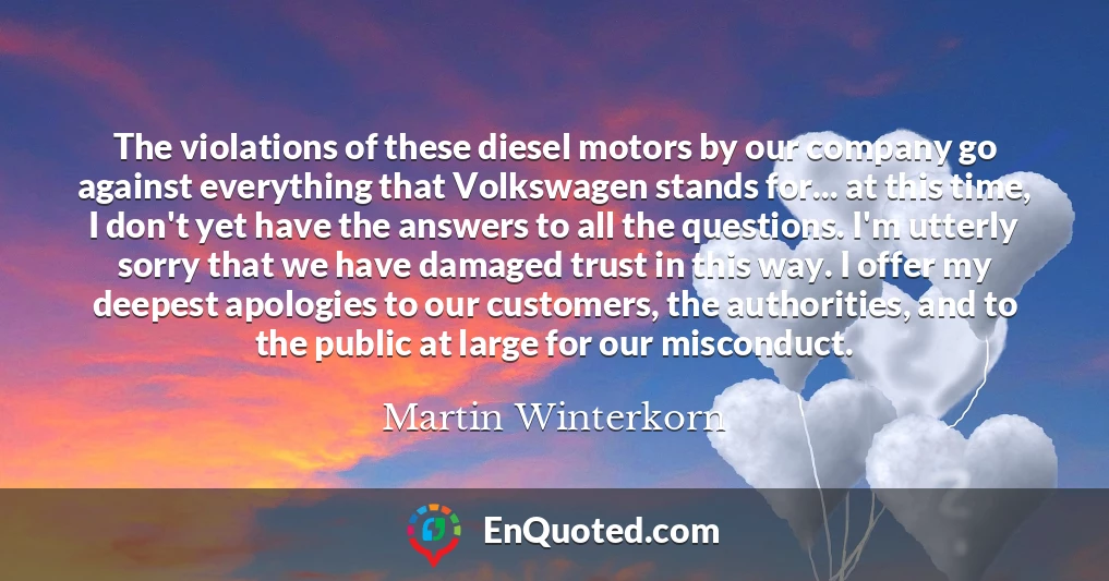 The violations of these diesel motors by our company go against everything that Volkswagen stands for... at this time, I don't yet have the answers to all the questions. I'm utterly sorry that we have damaged trust in this way. I offer my deepest apologies to our customers, the authorities, and to the public at large for our misconduct.