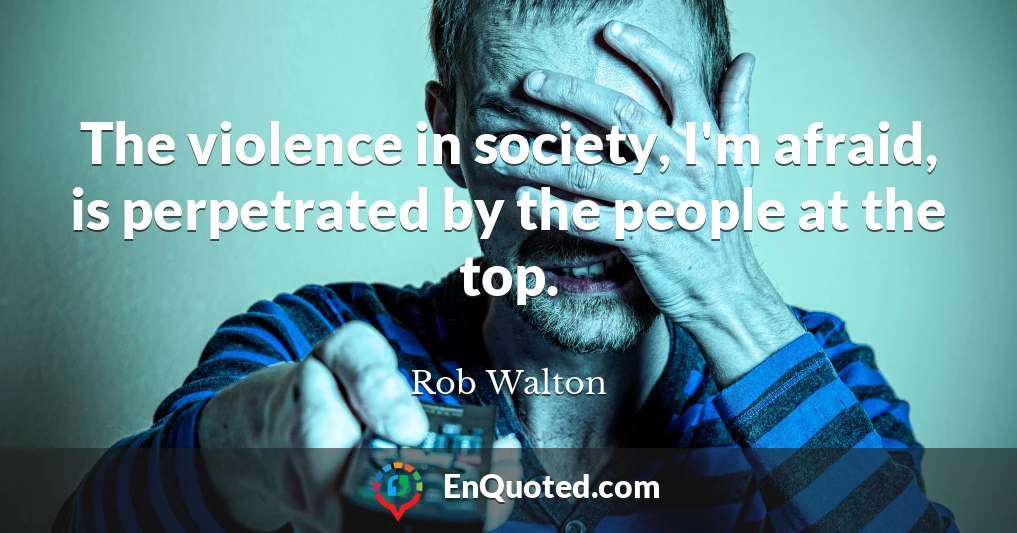 The violence in society, I'm afraid, is perpetrated by the people at the top.