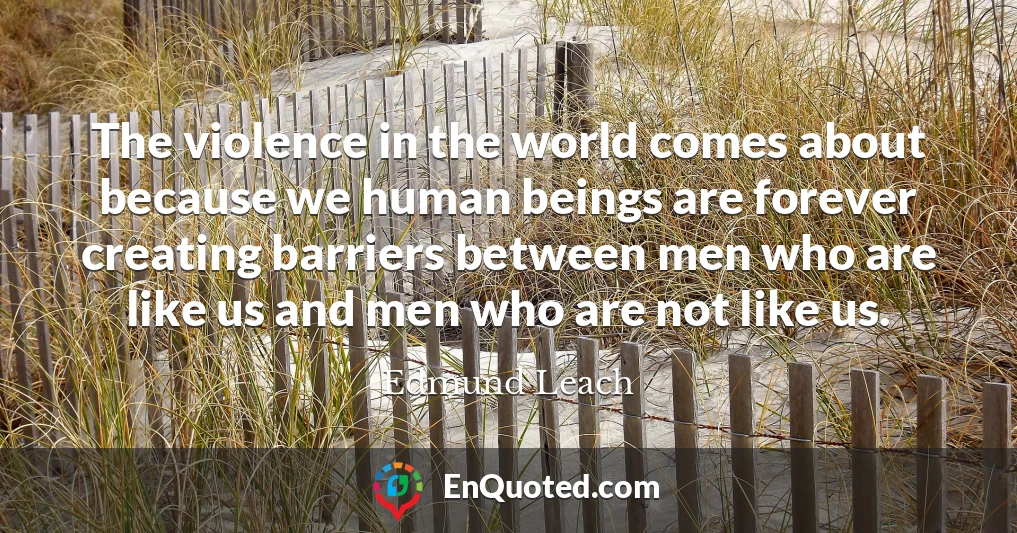 The violence in the world comes about because we human beings are forever creating barriers between men who are like us and men who are not like us.