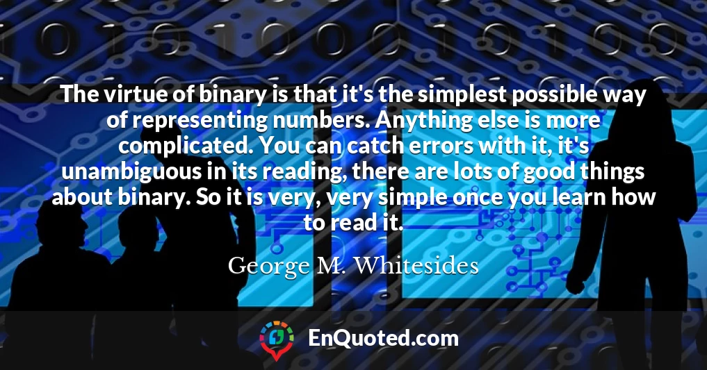 The virtue of binary is that it's the simplest possible way of representing numbers. Anything else is more complicated. You can catch errors with it, it's unambiguous in its reading, there are lots of good things about binary. So it is very, very simple once you learn how to read it.