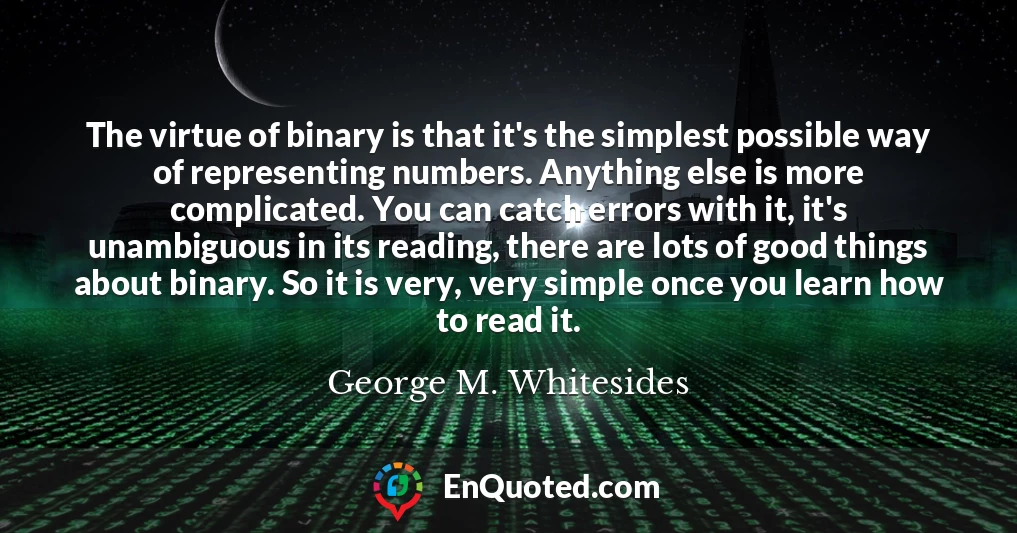 The virtue of binary is that it's the simplest possible way of representing numbers. Anything else is more complicated. You can catch errors with it, it's unambiguous in its reading, there are lots of good things about binary. So it is very, very simple once you learn how to read it.