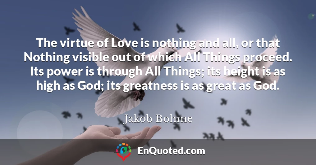 The virtue of Love is nothing and all, or that Nothing visible out of which All Things proceed. Its power is through All Things; its height is as high as God; its greatness is as great as God.