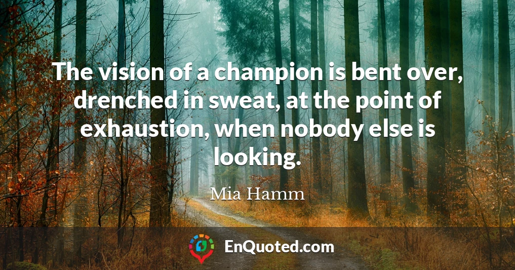 The vision of a champion is bent over, drenched in sweat, at the point of exhaustion, when nobody else is looking.