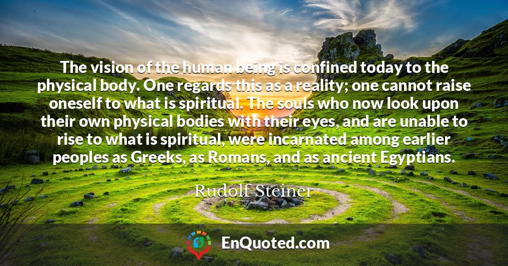 The vision of the human being is confined today to the physical body. One regards this as a reality; one cannot raise oneself to what is spiritual. The souls who now look upon their own physical bodies with their eyes, and are unable to rise to what is spiritual, were incarnated among earlier peoples as Greeks, as Romans, and as ancient Egyptians.