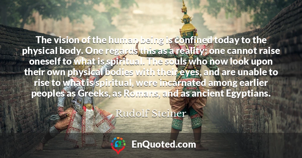 The vision of the human being is confined today to the physical body. One regards this as a reality; one cannot raise oneself to what is spiritual. The souls who now look upon their own physical bodies with their eyes, and are unable to rise to what is spiritual, were incarnated among earlier peoples as Greeks, as Romans, and as ancient Egyptians.