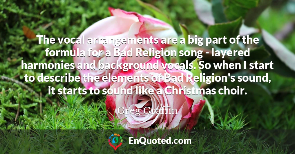 The vocal arrangements are a big part of the formula for a Bad Religion song - layered harmonies and background vocals. So when I start to describe the elements of Bad Religion's sound, it starts to sound like a Christmas choir.