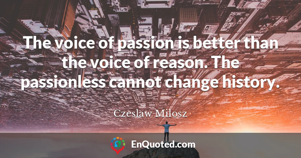 The voice of passion is better than the voice of reason. The passionless cannot change history.