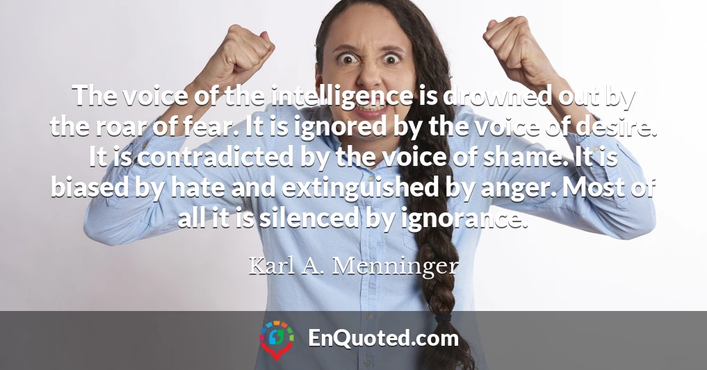 The voice of the intelligence is drowned out by the roar of fear. It is ignored by the voice of desire. It is contradicted by the voice of shame. It is biased by hate and extinguished by anger. Most of all it is silenced by ignorance.