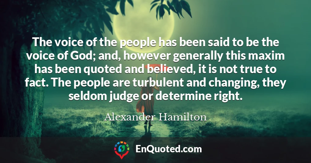 The voice of the people has been said to be the voice of God; and, however generally this maxim has been quoted and believed, it is not true to fact. The people are turbulent and changing, they seldom judge or determine right.