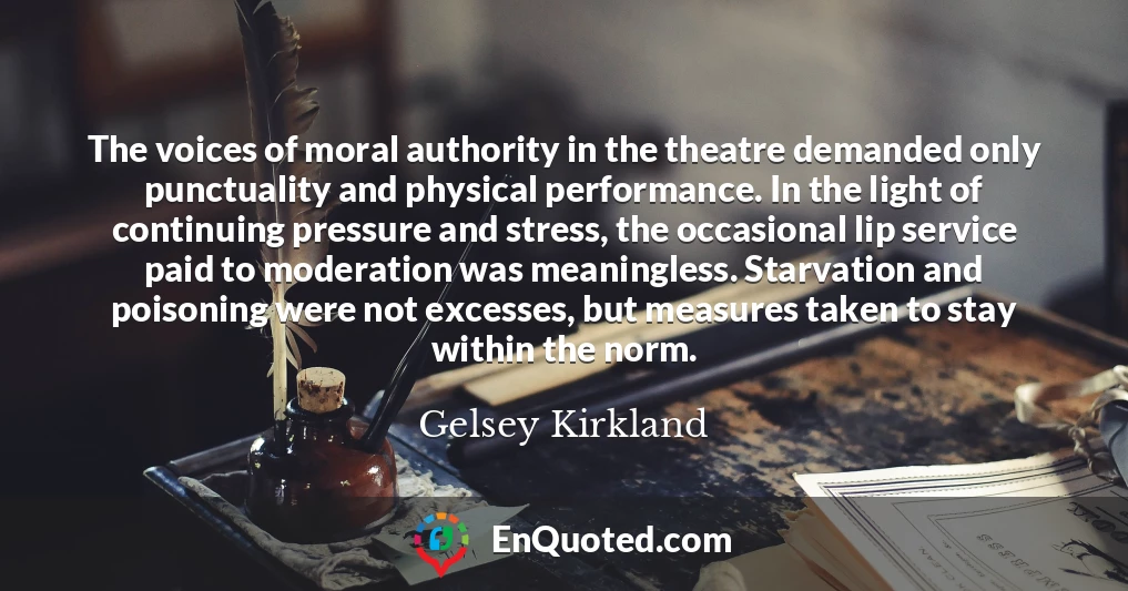 The voices of moral authority in the theatre demanded only punctuality and physical performance. In the light of continuing pressure and stress, the occasional lip service paid to moderation was meaningless. Starvation and poisoning were not excesses, but measures taken to stay within the norm.