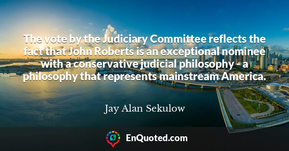 The vote by the Judiciary Committee reflects the fact that John Roberts is an exceptional nominee with a conservative judicial philosophy - a philosophy that represents mainstream America.