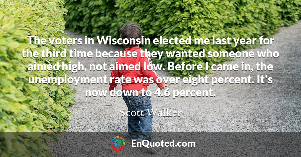 The voters in Wisconsin elected me last year for the third time because they wanted someone who aimed high, not aimed low. Before I came in, the unemployment rate was over eight percent. It's now down to 4.6 percent.