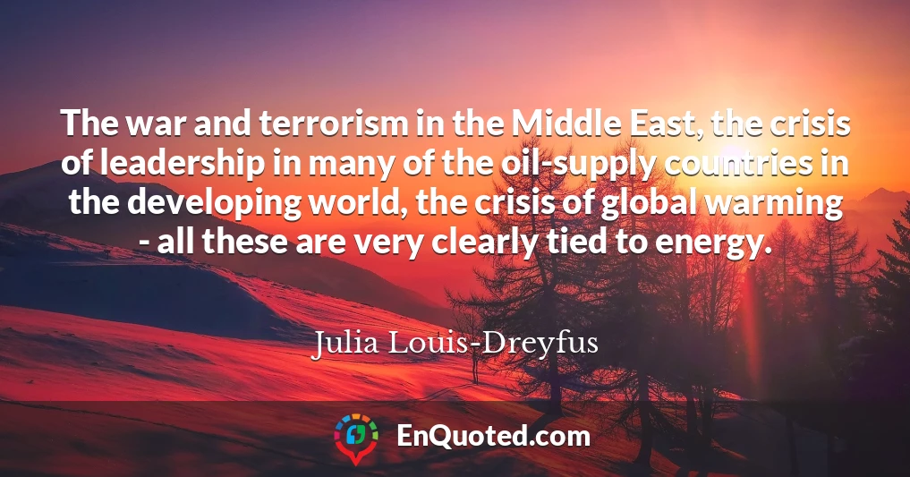The war and terrorism in the Middle East, the crisis of leadership in many of the oil-supply countries in the developing world, the crisis of global warming - all these are very clearly tied to energy.
