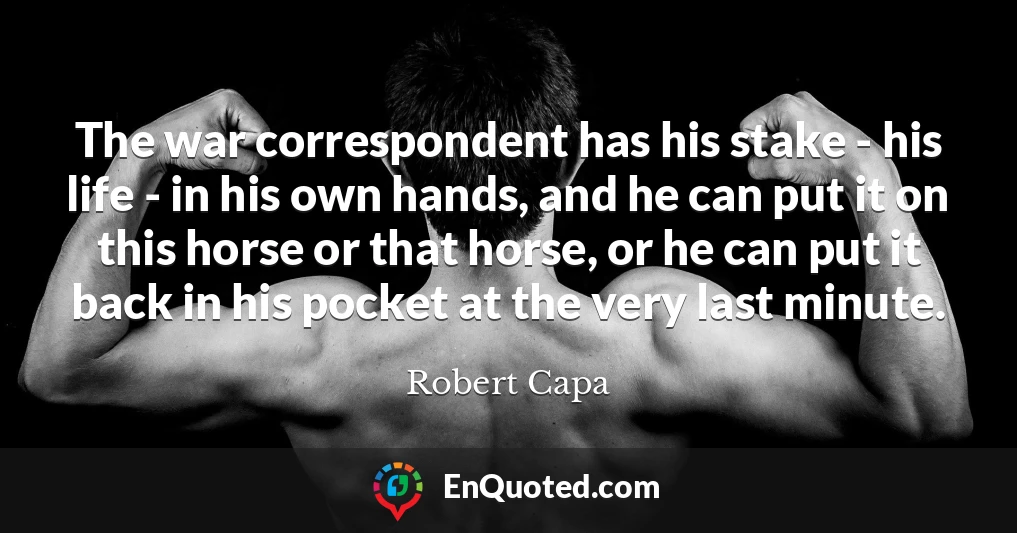 The war correspondent has his stake - his life - in his own hands, and he can put it on this horse or that horse, or he can put it back in his pocket at the very last minute.