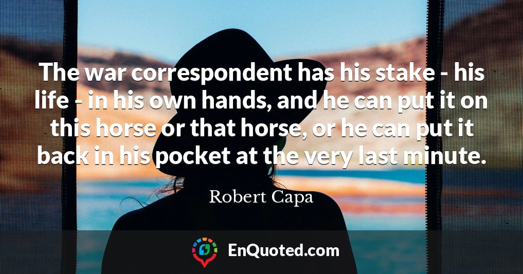 The war correspondent has his stake - his life - in his own hands, and he can put it on this horse or that horse, or he can put it back in his pocket at the very last minute.