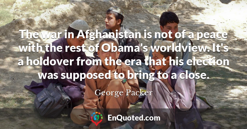 The war in Afghanistan is not of a peace with the rest of Obama's worldview. It's a holdover from the era that his election was supposed to bring to a close.