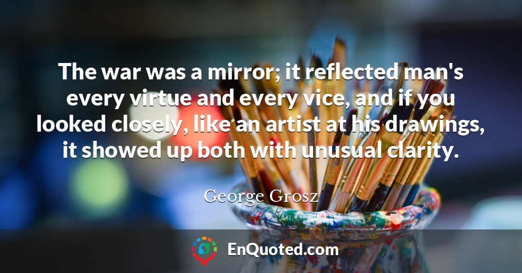The war was a mirror; it reflected man's every virtue and every vice, and if you looked closely, like an artist at his drawings, it showed up both with unusual clarity.