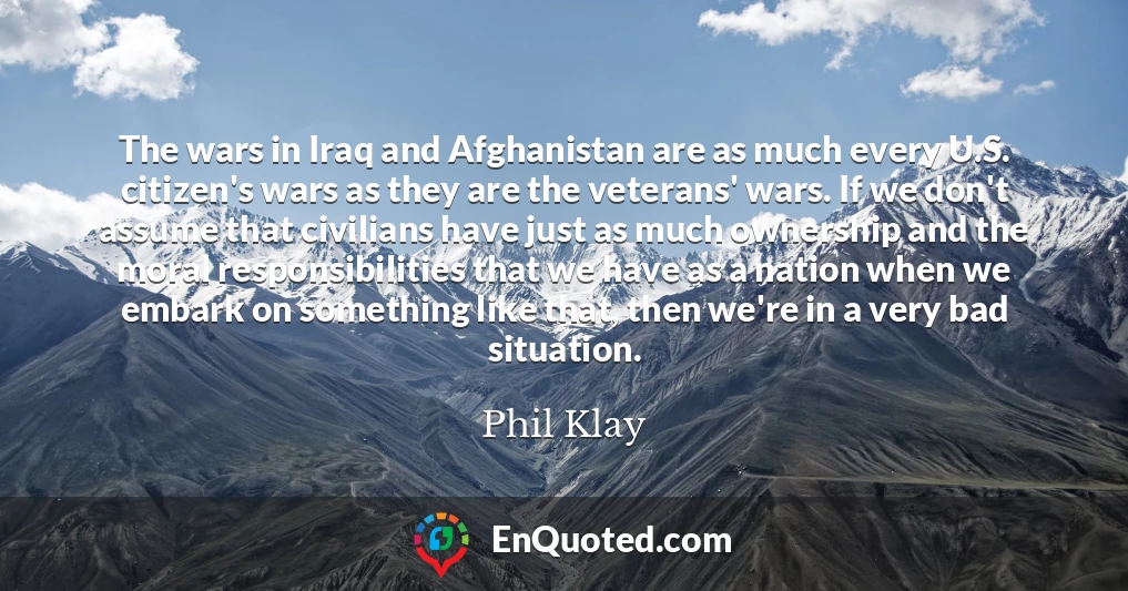 The wars in Iraq and Afghanistan are as much every U.S. citizen's wars as they are the veterans' wars. If we don't assume that civilians have just as much ownership and the moral responsibilities that we have as a nation when we embark on something like that, then we're in a very bad situation.