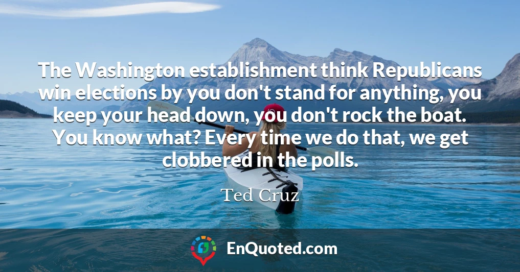 The Washington establishment think Republicans win elections by you don't stand for anything, you keep your head down, you don't rock the boat. You know what? Every time we do that, we get clobbered in the polls.