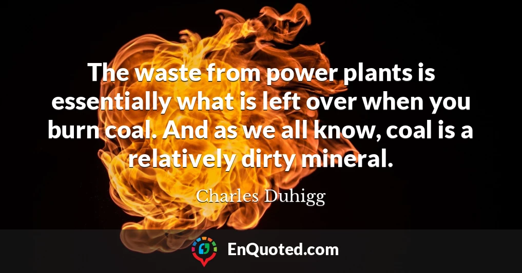 The waste from power plants is essentially what is left over when you burn coal. And as we all know, coal is a relatively dirty mineral.