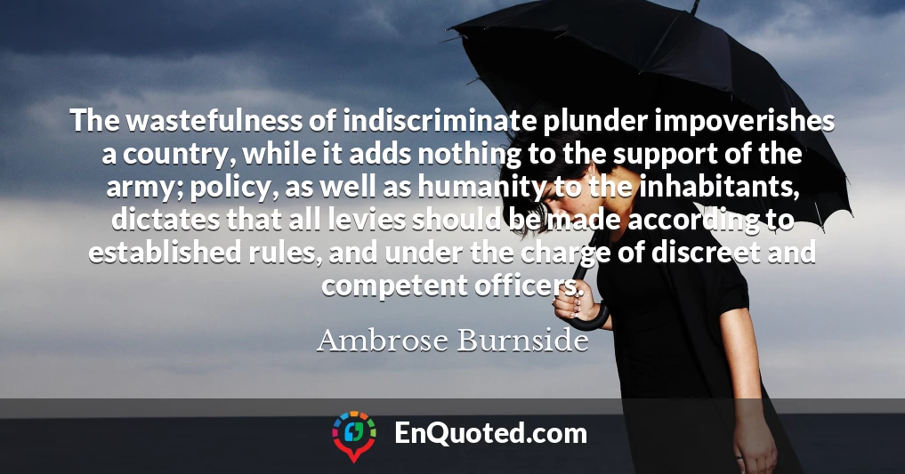 The wastefulness of indiscriminate plunder impoverishes a country, while it adds nothing to the support of the army; policy, as well as humanity to the inhabitants, dictates that all levies should be made according to established rules, and under the charge of discreet and competent officers.