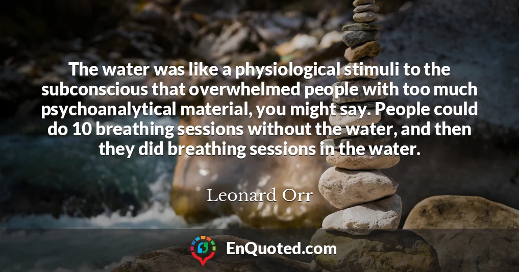 The water was like a physiological stimuli to the subconscious that overwhelmed people with too much psychoanalytical material, you might say. People could do 10 breathing sessions without the water, and then they did breathing sessions in the water.