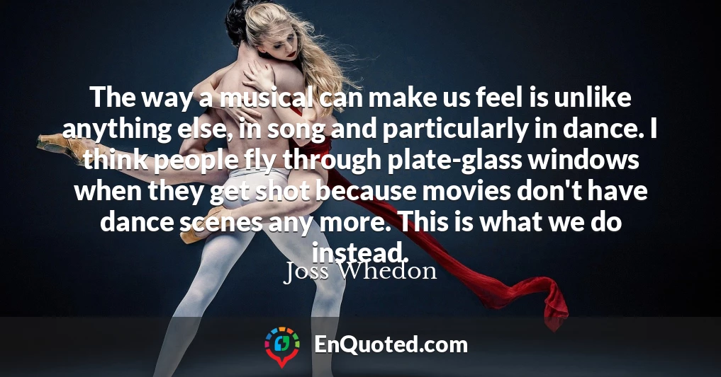 The way a musical can make us feel is unlike anything else, in song and particularly in dance. I think people fly through plate-glass windows when they get shot because movies don't have dance scenes any more. This is what we do instead.