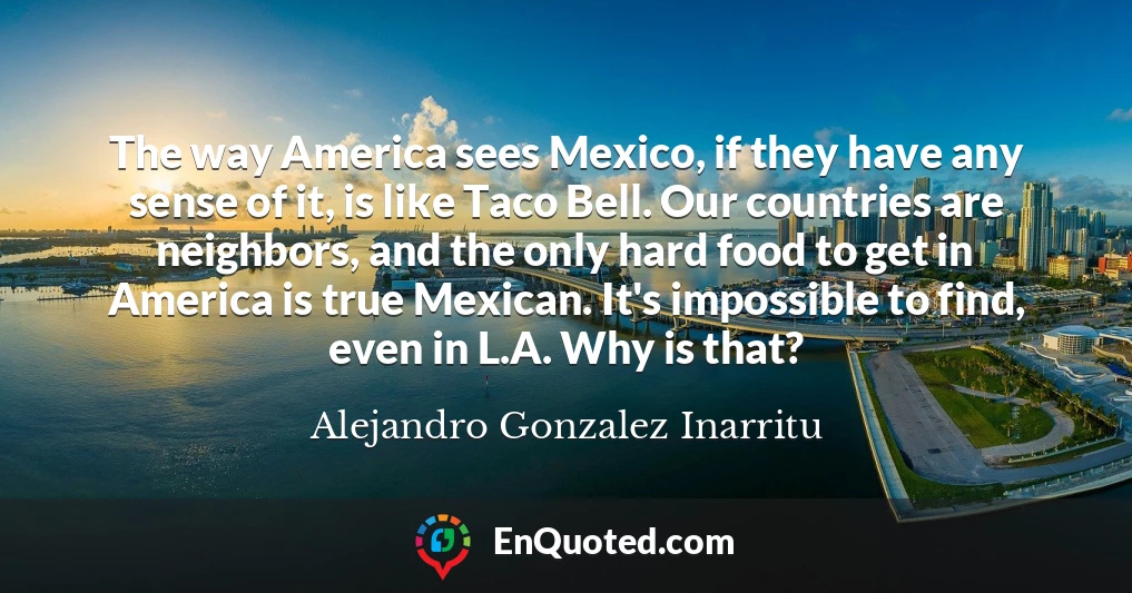 The way America sees Mexico, if they have any sense of it, is like Taco Bell. Our countries are neighbors, and the only hard food to get in America is true Mexican. It's impossible to find, even in L.A. Why is that?