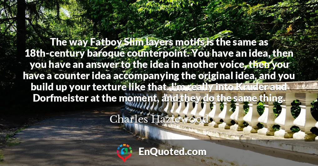 The way Fatboy Slim layers motifs is the same as 18th-century baroque counterpoint. You have an idea, then you have an answer to the idea in another voice, then you have a counter idea accompanying the original idea, and you build up your texture like that. I'm really into Kruder and Dorfmeister at the moment, and they do the same thing.