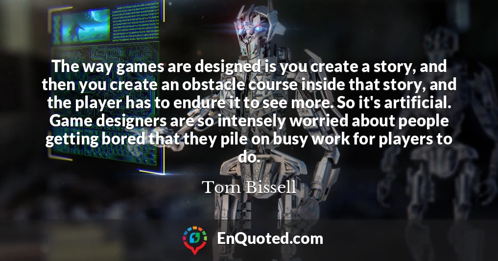 The way games are designed is you create a story, and then you create an obstacle course inside that story, and the player has to endure it to see more. So it's artificial. Game designers are so intensely worried about people getting bored that they pile on busy work for players to do.
